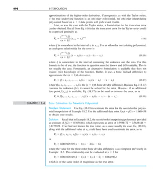 498 INTERPOLATION
approximations of the higher-order derivatives. Consequently, as with the Taylor series,
if the true underlying function is an nth-order polynomial, the nth-order interpolating
polynomial based on n 1 1 data points will yield exact results.
Also, as was the case with the Taylor series, a formulation for the truncation error
can be obtained. Recall from Eq. (4.6) that the truncation error for the Taylor series could
be expressed generally as
Rn 5
f (n11)
(j)
(n 1 1)!
(xi11 2 xi)n11
(4.6)
where ␰ is somewhere in the interval xi to xi11. For an nth-order interpolating polynomial,
an analogous relationship for the error is
Rn 5
f (n11)
(j)
(n 1 1)!
(x 2 x0)(x 2 x1) p (x 2 xn) (18.16)
where ␰ is somewhere in the interval containing the unknown and the data. For this
formula to be of use, the function in question must be known and differentiable. This is
not usually the case. Fortunately, an alternative formulation is available that does not
require prior knowledge of the function. Rather, it uses a finite divided difference to
approximate the (n 1 1)th derivative,
Rn 5 f[x, xn, xn21, p , x0](x 2 x0)(x 2 x1) p (x 2 xn) (18.17)
where f[x, xn, xn21, . . . , x0] is the (n 1 1)th finite divided difference. Because Eq. (18.17)
contains the unknown f(x), it cannot be solved for the error. However, if an additional
data point f(xn11) is available, Eq. (18.17) can be used to estimate the error, as in
Rn  f[xn11, xn, xn21, p , x0](x 2 x0)(x 2 x1) p (x 2 xn) (18.18)
EXAMPLE 18.4 Error Estimation for Newton’s Polynomial
Problem Statement. Use Eq. (18.18) to estimate the error for the second-order polyno-
mial interpolation of Example 18.2. Use the additional data point f(x3) 5 f(5) 5 1.609438
to obtain your results.
Solution. Recall that in Example 18.2, the second-order interpolating polynomial provided
an estimate of f2(2) 5 0.5658444, which represents an error of 0.6931472 2 0.5658444 5
0.1273028. If we had not known the true value, as is most usually the case, Eq. (18.18),
along with the additional value at x3, could have been used to estimate the error, as in
R2 5 f[x3, x2, x1, x0](x 2 x0)(x 2 x1)(x 2 x2)
or
R2 5 0.007865529(x 2 1)(x 2 4)(x 2 6)
where the value for the third-order finite divided difference is as computed previously in
Example 18.3. This relationship can be evaluated at x 5 2 for
R2 5 0.007865529(2 2 1)(2 2 4)(2 2 6) 5 0.0629242
which is of the same order of magnitude as the true error.
 