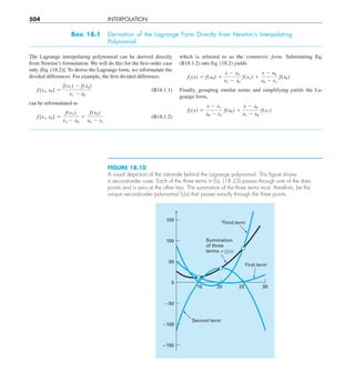 504 INTERPOLATION
Box 18.1 Derivation of the Lagrange Form Directly from Newton’s Interpolating
Polynomial
The Lagrange interpolating polynomial can be derived directly
from Newton’s formulation. We will do this for the first-order case
only [Eq. (18.2)]. To derive the Lagrange form, we reformulate the
divided differences. For example, the first divided difference,
f[x1, x0] 5
f(x1) 2 f(x0)
x1 2 x0
(B18.1.1)
can be reformulated as
f[x1, x0] 5
f(x1)
x1 2 x0
1
f(x0)
x0 2 x1
(B18.1.2)
which is referred to as the symmetric form. Substituting Eq.
(B18.1.2) into Eq. (18.2) yields
f1(x) 5 f(x0) 1
x 2 x0
x1 2 x0
f(x1) 1
x 2 x0
x0 2 x1
f(x0)
Finally, grouping similar terms and simplifying yields the La-
grange form,
f1(x) 5
x 2 x1
x0 2 x1
f(x0) 1
x 2 x0
x1 2 x0
f(x1)
FIGURE 18.10
A visual depiction of the rationale behind the Lagrange polynomial. This ﬁgure shows
a second-order case. Each of the three terms in Eq. (18.23) passes through one of the data
points and is zero at the other two. The summation of the three terms must, therefore, be the
unique second-order polynomial f2(x) that passes exactly through the three points.
Summation
of three
terms = f2(x)
Third term
Second term
150
0
100
50
–150
–100
–50
20
15 30
25
First term
 