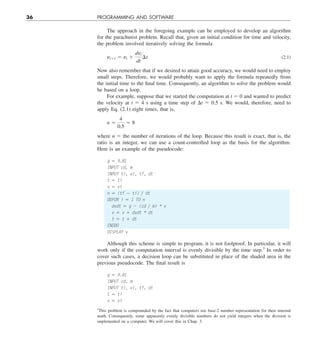 36 PROGRAMMING AND SOFTWARE
The approach in the foregoing example can be employed to develop an algorithm
for the parachutist problem. Recall that, given an initial condition for time and velocity,
the problem involved iteratively solving the formula
yi11 5 yi 1
dyi
dt
¢t (2.1)
Now also remember that if we desired to attain good accuracy, we would need to employ
small steps. Therefore, we would probably want to apply the formula repeatedly from
the initial time to the final time. Consequently, an algorithm to solve the problem would
be based on a loop.
For example, suppose that we started the computation at t 5 0 and wanted to predict
the velocity at t 5 4 s using a time step of Dt 5 0.5 s. We would, therefore, need to
apply Eq. (2.1) eight times, that is,
n 5
4
0.5
5 8
where n 5 the number of iterations of the loop. Because this result is exact, that is, the
ratio is an integer, we can use a count-controlled loop as the basis for the algorithm.
Here is an example of the pseudocode:
g 5 9.81
INPUT cd, m
INPUT ti, vi, tf, dt
t 5 ti
v 5 vi
n 5 (tf 2 ti) y dt
DOFOR i 5 1 TO n
dvdt 5 g 2 (cd y m) * v
v 5 v 1 dvdt * dt
t 5 t 1 dt
ENDDO
DISPLAY v
Although this scheme is simple to program, it is not foolproof. In particular, it will
work only if the computation interval is evenly divisible by the time step.3
In order to
cover such cases, a decision loop can be substituted in place of the shaded area in the
previous pseudocode. The final result is
g 5 9.81
INPUT cd, m
INPUT ti, vi, tf, dt
t 5 ti
v 5 vi
3
This problem is compounded by the fact that computers use base-2 number representation for their internal
math. Consequently, some apparently evenly divisible numbers do not yield integers when the division is
implemented on a computer. We will cover this in Chap. 3.
 