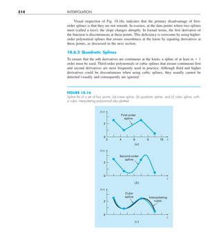 514 INTERPOLATION
Visual inspection of Fig. 18.16a indicates that the primary disadvantage of first-
order splines is that they are not smooth. In essence, at the data points where two splines
meet (called a knot), the slope changes abruptly. In formal terms, the first derivative of
the function is discontinuous at these points. This deficiency is overcome by using higher-
order polynomial splines that ensure smoothness at the knots by equating derivatives at
these points, as discussed in the next section.
18.6.2 Quadratic Splines
To ensure that the mth derivatives are continuous at the knots, a spline of at least m 1 1
order must be used. Third-order polynomials or cubic splines that ensure continuous first
and second derivatives are most frequently used in practice. Alth