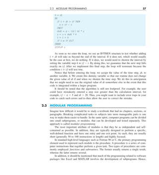 2.3 MODULAR PROGRAMMING 37
h 5 dt
DO
IF t 1 dt . tf THEN
h 5 tf 2 t
ENDIF
dvdt 5 g 2 (cd y m) * v
v 5 v 1 dvdt * h
t 5 t 1 h
IF t $ tf EXIT
ENDDO
DISPLAY v
As soon as we enter the loop, we use an IF/THEN structure to test whether adding
t 1 dt will take us beyond the end of the interval. If it does not, which would usually
be the case at first, we do nothing. If it does, we would need to shorten the interval by
setting the variable step h to t f 2 t. By doing this, we guarantee that the next step falls
exactly on t f. After we implement this final step, the loop will terminate because the
condition t $ t f will test true.
Notice that before entering the loop, we assign the value of the time step, dt, to
another variable, h. We create this dummy variable so that our routine does not change
the given value of dt if and when we shorten the time step. We do this in anticipation
that we might need to use the original value of dt somewhere else in the event that this
code is integrated within a larger program.
It should be noted that the algorithm is still not foolproof. For example, the user
could have mistakenly entered a step size greater than the calculation interval, for
example, t f 2 ti 5 5 and dt 5 20. Thus, you might want to include error traps in your
code to catch such errors and to then allow the user to correct the mistake.
2.3 MODULAR PROGRAMMING
Imagine how difficult it would be to study a textbook that had no chapters, sections, or
paragraphs. Breaking complicated tasks or subjects into more manageable parts is one
way to make them easier to handle. In the same spirit, computer programs can be divided
into small subprograms, or modules, that can be developed and tested separately. This
approach is called modular programming.
The most important attribute of modules is that they be as independent and self-
contained as possible. In addition, they are typically designed to perform a specific,
well-defined function and have one entry and one exit point. As such, they are usually
short (generally 50 to 100 instructions in length) and highly focused.
In standard high-level languages such as Fortran 90 or C, the primary programming
element used to represent each module is the procedure. A procedure is a series of com-
puter instructions that together perform a given task. Two types of procedures are com-
monly employed: functions and subroutines. The former usually returns a single result,
whereas the latter returns several.
In addition, it should be mentioned that much of the programming related to software
packages like Excel and MATLAB involves the development of subprograms. Hence,
 