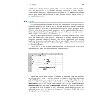 2.4 EXCEL 39
variable y for velocity, the more generic label, y, is used within the function. Further,
notice that the derivative is not computed within the function by an explicit equation.
Rather, another function, dy, must be invoked to compute it. This acknowledges the fact
that we might want to use this function for many different problems beyond solving for
the parachutist’s velocity.
2.4 EXCEL
Excel is the spreadsheet produced by Microsoft, Inc. Spreadsheets are a special type of
mathematical software that allow the user to enter and perform calculations on rows and
columns of data. As such, they are a computerized version of a large accounting work-
sheet on which large interconnected calculations can be implemented and displayed.
Because the entire calculation is updated when any value on the sheet is changed, spread-
sheets are ideal for “what if?” sorts of analysis.
Excel has some built-in numerical capabilities including equation solving, curve
fitting, and optimization. It also includes VBA as a macro language that can be used to
implement numerical calculations. Finally, it has several visualization tools, such as
graphs and three-dimensional surface plots, that serve as valuable adjuncts for numerical
analysis. In the present section, we will show how these capabilities can be used to solve
the parachutist problem.
To do this, let us first set up a simple spreadsheet. As shown below, the first step
involves entering labels and numbers into the spreadsheet cells.
Before we write a macro program to calculate the numerical value, we can make
our subsequent work easier by attaching names to the parameter values. To do this, select
cells A3:B5 (the easiest way to do this is by moving the mouse to A3, holding down the
left mouse button and dragging down to B5). Next, go to the Formulas tab and in the
Defined Names group, click Create from Selection. This will open the Create Names
from Selection dialog box, where the Left column box should be automatically selected.
Then click OK to create the names. To verify that this has worked properly, select cell B3
and check that the label “m” appears in the name box (located on the left side of the
sheet just below the menu bars).
 