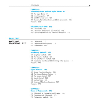 CONTENTS v
CHAPTER 4
Truncation Errors and the Taylor Series 81
4.1 The Taylor Series 81
4.2 Error Propagation 97
4.3 Total Numerical Error 101
4.4 Blunders, Formulation Errors, and Data Uncertainty 106
Problems 108
EPILOGUE: PART ONE 110
PT1.4 Trade-Offs 110
PT1.5 Important Relationships and Formulas 113
PT1.6 Advanced Methods and Additional References 113
PART TWO
ROOTS OF PT2.1 Motivation 117
EQUATIONS 117 PT2.2 Mathematical Background 119
PT2.3 Orientation 120
CHAPTER 5
Bracketing Methods 123
5.1 Graphical Methods 123
5.2 The Bisection Method 127
5.3 The False-Position Method 135
5.4 Incremental Searches and Determining Initial Guesses 141
Problems 142
CHAPTER 6
Open Methods 145
6.1 Simple Fixed-Point Iteration 146
6.2 The Newton-Raphson Method 151
6.3 The Secant Method 157
6.4 Brent’s Method 162
6.5 Multiple Roots 166
6.6 Systems of Nonlinear Equations 169
Problems 173
CHAPTER 7
Roots of Polynomials 176
7.1 Polynomials in Engineering and Science 176
7.2 Computing with Polynomials 179
7.3 Conventional Methods 182
 