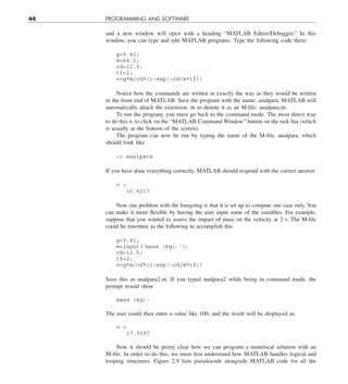 44 PROGRAMMING AND SOFTWARE
and a new window will open with a heading “MATLAB Editor/Debugger.” In this
window, you can type and edit MATLAB programs. Type the following code there:
g=9.81;
m=68.1;
cd=12.5;
tf=2;
v=g*m/cd*(1−exp(−cd/m*tf))
Notice how the commands are written in exactly the way as they would be written
in the front end of MATLAB. Save the program with the name: analpara. MATLAB will
automatically attach the extension .m to denote it as an M-file: analpara.m.
To run the program, you must go back to the command mode. The most direct way
to do this is to click on the “MATLAB Command Window” button on the task bar (which
is usually at the bottom of the screen).
The program can now be run by typing the name of the M-file, analpara, which
should look like
 analpara
If you have done everything correctly, MATLAB should respond with the correct answer:
v =
16.4217
Now one problem with the foregoing is that it is set up to compute one case only. You
can make it more flexible by having the user input some of the variables. For example,
suppose that you wanted to assess the impact of mass on the velocity at 2 s. The M-file
could be rewritten as the following to accomplish this
g=9.81;
m=input('mass (kg)
: ')
;
cd=12.5;
tf=2;
v=g*m/cd*(1−exp(−cd/m*tf))
Save this as analpara2.m. If you typed analpara2 while being in command mode, the
prompt would show
mass (kg):
The user could then enter a value like 100, and the result will be displayed as
v =
17.3597
Now it should be pretty clear how we can program a numerical solution with an
M-file. In order to do this, we must first understand how MATLAB handles logical and
looping structures. Figure 2.9 lists pseudocode alongside MATLAB code for all the
 