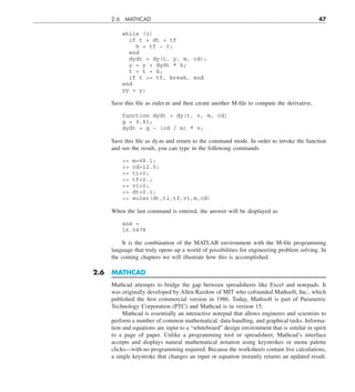 2.6 MATHCAD 47
while (1)
if t + dt  tf
h = tf − t;
end
dydt = dy(t, y, m, cd);
y = y + dydt * h;
t = t + h;
if t = tf, break, end
end
yy = y;
Save this file as euler.m and then create another M-file to compute the derivative,
function dydt = dy(t, v, m, cd)
g = 9.81;
dydt = g − (cd / m) * v;
Save this file as dy.m and return to the command mode. In order to invoke the function
and see the result, you can type in the following commands
 m=68.1;
 cd=12.5;
 ti=0;
 tf=2.;
 vi=0;
 dt=0.1;
 euler(dt,ti,tf,vi,m,cd)
When the last command is entered, the answer will be displayed as
ans =
16.5478
It is the combination of the MATLAB environment with the M-file programming
language that truly opens up a world of possibilities for engineering problem solving. In
the coming chapters we will illustrate how this is accomplished.
2.6 MATHCAD
Mathcad attempts to bridge the gap between spreadsheets like Excel and notepads. It
was originally developed by Allen Razdow of MIT who cofounded Mathsoft, Inc., which
published the first commercial version in 1986. Today, Mathsoft is part of Parametric
Technology Corporation (PTC) and Mathcad is in version 15.
Mathcad is essentially an interactive notepad that allows engineers and scientists to
perform a number of common mathematical, data-handling, and graphical tasks. Informa-
tion and equations are input to a “whiteboard” design environment that is similar in spirit
to a page of paper. Unlike a programming tool or spreadsheet, Mathcad’s interface
accepts and displays natural mathematical notation using keystrokes or menu palette
clicks—with no programming required. Because the worksheets contain live calculations,
a single keystroke that changes an input or equation instantly returns an updated result.
 