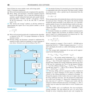 50 PROGRAMMING AND SOFTWARE
2.8 An amount of money P is invested in an account where interest
is compounded at the end of the period. The future worth F yielded
at an interest rate i after n periods may be determined from the
following formula:
F 5 P(1 1 i)n
Write a program that will calculate the future worth of an investment
for each year from 1 through n. The input to the function should
include the initial investment P, the interest rate i (as a decimal),
and the number of years n for which the future worth is to be calcu-
lated. The output should consist of a table with headings and
columns for n and F. Run the program for P 5 $100,000, i 5 0.04,
and n 5 11 years.
2.9 Economic formulas are available to compute annual payments
for loans. Suppose that you borrow an amount of money P and
agree to repay it in n annual payments at an interest rate of i. The
formula to compute the annual payment A is
A 5 P
i(1 1 i)n
(1 1 i)n
2 1
Write a program to compute A. Test it with P 5 $55,000 and an
interest rate of 6.6% (i 5 0.066). Compute results for n 5 1, 2, 3, 4,
and 5 and display the results as a table with headings and columns
for n and A.
2.10 The average daily temperature for an area can be approxi-
mated by the following function,
T 5 Tmean 1 (Tpeak 2 Tmean) cos (v(t 2 tpeak))
where Tmean 5 the average annual temperature, Tpeak 5 the peak
temperature, v 5 the frequency of the annual variation (5 2p/365),
and tpeak 5 day of the peak temperature (˘ 205 d). Develop a
program that computes the average temperature between two days
of the year for a particular city. Test it for (a) January–February
(t 5 0 to 59) in Miami, Florida (Tmean 5 22.18C; Tpeak 5 28.38C),
and (b) July–August (t 5 180 to 242) in Boston, Massachusetts
(Tmean 5 10.78C; Tpeak 5 22.98C).
2.11 Develop, debug, and test a program in either a high-level
language or a macro language of your choice to compute the
velocity of the falling parachutist as outlined in Example 1.2.
Design the program so that it allows the user to input values for
the drag coefficient and mass. Test the program by duplicating
the results from Example 1.2. Repeat the computation but em-
ploy step sizes of 1 and 0.5 s. Compare your results with the
analytical solution obtained previously in Example 1.1. Does a
smaller step size make the results better or worse? Explain your
results.
2.12 The bubble sort is an inefficient, but easy-to-program,
sorting technique. The idea behind the sort is to move down
through an array comparing adjacent pairs and swapping the
Step 10: Print out course number, name, and average grade.
Step 11: Terminate computation.
(a) Write well-structured pseudocode to implement this algorithm.
(b) Write, debug, and document a structured computer program
based on this algorithm. Test it using the following data to
calculate a grade without the final exam and a grade with the
final exam: WQ 5 30; WH 5 40; WF 5 30; quizzes 5 98, 95,
90, 60, 99; homework 5 98, 95, 86, 100, 100, 77; and final
exam 5 91.
2.7 The “divide and average” method, an old-time method for
approximating the square root of any positive number a can be
formulated as
x 5
x 1 ayx
2
(a) Write well-structured pseudocode to implement this algorithm
as depicted in Fig. P2.7. Use proper indentation so that the
structure is clear.
(b) Develop, debug, and document a program to implement this
equation in either a high-level language or a macro language of
your choice. Structure your code according to Fig. P2.7.
F
F
T
T
SquareRoot = 0
SquareRoot = x
y = (x + a/x)/2
e = |(y – x)/y|
x = y
tol = 106
x = a/2
a  0
e  tol
FIGURE P2.7
 