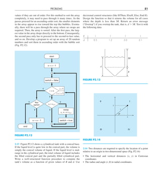 PROBLEMS 51
decisional control structures (like If/Then, ElseIf, Else, End If).
Design the function so that it returns the volume for all cases
where the depth is less than 3R. Return an error message
(“Overtop”) if you overtop the tank, that is, d . 3R. Test it with
the following data:
R 1 1 1 1
d 0.5 1.2 3.0 3.1
2R
R
d
FIGURE P2.13
I
II
III IV
␪
r
x
y
FIGURE P2.14
2.14 Two distances are required to specify the location of a point
relative to an origin in two-dimensional space (Fig. P2.14):
• The horizontal and vertical distances (x, y) in Cartesian
coordinates
• The radius and angle (r, u) in radial coordinates.
values if they are out of order. For this method to sort the array
completely, it may need to pass through it many times. As the
passes proceed for an ascending-order sort, the smaller elements
in the array appear to rise toward the top like bubbles. Eventu-
ally, there will be a pass through the array where no swaps are
required. Then, the array is sorted. After the first pass, the larg-
est value in the array drops directly to the bottom. Consequently,
the second pass only has to proceed to the second-to-last value,
and so on. Develop a program to set up an array of 20 random
numbers and sort them in ascending order with the bubble sort
(Fig. P2.12).
T
T
T
F
F
F
m = n – 1
switch = false
switch = true
m = m – 1
i = 1
i = i + 1
i  m
swap
ai ai+1
start
end
ai  ai+1
Not
switch
FIGURE P2.12
2.13 Figure P2.13 shows a cylindrical tank with a conical base.
If the liquid level is quite low in the conical part, the volume is
simply the conical volume of liquid. If the liquid level is mid-
range in the cylindrical part, the total volume of liquid includes
the filled conical part and the partially filled cylindrical part.
Write a well-structured function procedure to compute the
tank’s volume as a function of given values of R and d. Use
 