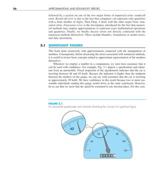 56 APPROXIMATIONS AND ROUND-OFF ERRORS
followed by a section on one of the two major forms of numerical error: round-off
error. Round-off error is due to the fact that computers can represent only quantities
with a finite number of digits. Then Chap. 4 deals with the other major form: trun-
cation error. Truncation error is the discrepancy introduced by the fact that numeri-
cal methods may employ approximations to represent exact mathematical operations
and quantities. Finally, we briefly discuss errors not directly connected with the
numerical methods themselves. These include blunders, formulation or model errors,
and data uncertainty.
3.1 SIGNIFICANT FIGURES
This book deals extensively with approximations connected with the manipulation of
numbers. Consequently, before discussing the errors associated with numerical methods,
it is useful to review basic concepts related to approximate representation of the numbers
themselves.
Whenever we employ a number in a computation, we must have assurance that it
can be used with confidence. For example, Fig. 3.1 depicts a speedometer and odom-
eter from an automobile. Visual inspection of the speedometer indicates that the car is
traveling between 48 and 49 km/h. Because the indicator is higher than the midpoint
between the markers on the gauge, we can say with assurance that the car is traveling
at approximately 49 km/h. We have confidence in this result because two or more rea-
sonable individuals reading this gauge would arrive at the same conclusion. However,
let us say that we insist that the speed be estimated to one decimal place. For this case,
40
8 7 3 2 4
4
5
0 120
20
40
60
80
100
FIGURE 3.1
An automobile speedometer and odometer illustrating the concept of a signiﬁcant ﬁgure.
 
