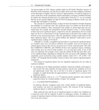 3.1 SIGNIFICANT FIGURES 57
one person might say 48.8, whereas another might say 48.9 km/h. Therefore, because of
the limits of this instrument, only the first two digits can be used with confidence. Estimates
of the third digit (or higher) must be viewed as approximations. It would be ludicrous to
claim, on the basis of this speedometer, that the automobile is traveling at 48.8642138 km/h.
In contrast, the odometer provides up to six certain digits. From Fig. 3.1, we can conclude
that the car has traveled slightly less than 87,324.5 km during its lifetime. In this case, the
seventh digit (and higher) is uncertain.
The concept of a significant figure, or digit, has been developed to formally designate
the reliability of a numerical value. The significant digits of a number are those that can
be used with confidence. They correspond to the number of certain digits plus one esti-
mated digit. For example, the speedometer and the odometer in Fig. 3.1 yield readings
of three and seven significant figures, respectively. For the speedometer, the two certain
digits are 48. It is conventional to set the estimated digit at one-half of the smallest scale
division on the measurement device. Thus the speedometer reading would consist of the
three significant figures: 48.5. In a similar fashion, the odometer would yield a seven-
significant-figure reading of 87,324.45.
Although it is usually a straightforward procedure to ascertain the significant figures
of a number, some cases can lead to confusion. For example, zeros are not always sig-
nificant figures because they may be necessary just to locate a decimal point. The num-
bers 0.00001845, 0.0001845, and 0.001845 all have four significant figures. Similarly,
when trailing zeros are used in large numbers, it is not clear how many, if any, of the
zeros are significant. For example, at face value the number 45,300 may have three, four,
or five significant digits, depending on whether the zeros are known with confidence. Such
uncertainty can be resolved by using scientific notation, where 4.53 3 104
, 4.530 3 104
,
4.5300 3 104
designate that the number is known to three, four, and five significant figures,
respectively.
The concept of significant figures has two important implications for our study of
numerical methods:
1. As introduced in the falling parachutist problem, numerical methods yield approxi-
mate results. We must, therefore, develop criteria to specify how confident we are in
our approximate result. One way to do this is in terms of significant figures. For
example, we might decide that our approximation is acceptable if it is correct to four
significant figures.
2. Although quantities such as p, e, or 17 represent specific quantities, they cannot be
expressed exactly by a limited number of digits. For example,
p 5 3.141592653589793238462643 p
ad infinitum. Because computers retain only a finite number of significant figures,
such numbers can never be represented exactly. The omission of the remaining
significant figures is called round-off error.
Both round-off error and the use of significant figures to express our confidence in
a numerical result will be explored in detail in subsequent sections. In addition, the
concept of significant figures will have relevance to our definition of accuracy and preci-
sion in the next section.
 
