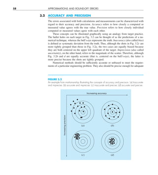 58 APPROXIMATIONS AND ROUND-OFF ERRORS
3.2 ACCURACY AND PRECISION
The errors associated with both calculations and measurements can be characterized with
regard to their accuracy and precision. Accuracy refers to how closely a computed or
measured value agrees with the true value. Precision refers to how closely individual
computed or measured values agree with each other.
These concepts can be illustrated graphically using an analogy from target practice.
The bullet holes on each target in Fig. 3.2 can be thought of as the predictions of a nu-
merical technique, whereas the bull’s-eye represents the truth. Inaccuracy (also called bias)
is defined as systematic deviation from the truth. Thus, although the shots in Fig. 3.2c are
more tightly grouped than those in Fig. 3.2a, the two cases are equally biased because
they are both centered on the upper left quadrant of the target. Imprecision (also called
uncertainty), on the other hand, refers to the magnitude of the scatter. Therefore, although
Fig. 3.2b and d are equally accurate (that is, centered on the bull’s-eye), the latter is
more precise because the shots are tightly grouped.
Numerical methods should be sufficiently accurate or unbiased to meet the require-
ments of a particular engineering problem. They also should be precise enough for adequate
(c)
(a)
(d)
(b)
Increasing accuracy
Increasing
precision
FIGURE 3.2
An example from marksmanship illustrating the concepts of accuracy and precision. (a) Inaccurate
and imprecise; (b) accurate and imprecise; (c) inaccurate and precise; (d) accurate and precise.
 