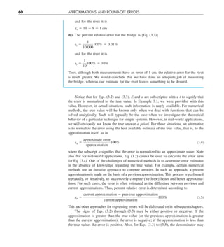 60 APPROXIMATIONS AND ROUND-OFF ERRORS
and for the rivet it is
Et 5 10 2 9 5 1 cm
(b) The percent relative error for the bridge is [Eq. (3.3)]
et 5
1
10,000
100% 5 0.01%
and for the rivet it is
et 5
1
10
100% 5 10%
Thus, although both measurements have an error of 1 cm, the relative error for the rivet
is much greater. We would conclude that we have done an adequate job of measuring
the bridge, whereas our estimate for the rivet leaves something to be desired.
Notice that for Eqs. (3.2) and (3.3), E and e are subscripted with a t to signify that
the error is normalized to the true value. In Example 3.1, we were provided with this
value. However, in actual situations such information is rarely available. For numerical
methods, the true value will be known only when we deal with functions that can be
solved analytically. Such will typically be the case when we investigate the theoretical
behavior of a particular technique for simple systems. However, in real-world applications,
we will obviously not know the true answer a priori. For these situations, an alternative
is to normalize the error using the best available estimate of the true value, that is, to the
approximation itself, as in
ea 5
approximate error
approximation
100% (3.4)
where the subscript a signifies that the error is normalized to an approximate value. Note
also that for real-world applications, Eq. (3.2) cannot be used to calculate the error term
for Eq. (3.4). One of the challenges of numerical methods is to determine error estimates
in the absence of knowledge regarding the true value. For example, certain numerical
methods use an iterative approach to compute answers. In such an approach, a present
approximation is made on the basis of a previous approximation. This process is performed
repeatedly, or iteratively, to successively compute (we hope) better and better approxima-
tions. For such cases, the error is often estimated as the difference between previous and
current approximations. Thus, percent relative error is determined according to
ea 5
current approximation 2 previous approximation
current approximation
100% (3.5)
This and other approaches for expressing errors will be elaborated on in subsequent chapters.
The signs of Eqs. (3.2) through (3.5) may be either positive or negative. If the
approximation is greater than the true value (or the previous approximation is greater
than the current approximation), the error is negative; if the approximation is less than
the true value, the error is positive. Also, for Eqs. (3.3) to (3.5), the denominator may
 