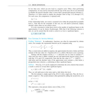 3.3 ERROR DEFINITIONS 61
be less than zero, which can also lead to a negative error. Often, when performing
computations, we may not be concerned with the sign of the error, but we are interested
in whether the percent absolute value is lower than a prespecified percent tolerance es.
Therefore, it is often useful to employ the absolute value of Eqs. (3.2) through (3.5).
For such cases, the computation is repeated until
ZeaZ , es (3.6)
If this relationship holds, our result is assumed to be within the prespecified acceptable
level es. Note that for the remainder of this text, we will almost exclusively employ
absolute values when we use relative errors.
It is also convenient to relate these errors to the number of significant figures in the
approximation. It can be shown (Scarborough, 1966) that if the following criterion is
met, we can be assured that the result is correct to at least n significant figures.
es 5 (0.5 3 1022n
)% (3.7)
EXAMPLE 3.2 Error Estimates for Iterative Methods
Problem Statement. In mathematics, functions can often be represented by infinite
series. For example, the exponential function can be computed using
ex
5 1 1 x 1
x 
2
2
1
x 
3
3!
1 p 1
x  
n
n!
(E3.2.1)
Thus, as more terms are added in sequence, the approximation becomes a better and better
estimate of the true value of ex
. Equation (E3.2.1) is called a Maclaurin series expansion.
Starting with the simplest version, ex
5 1, add terms one at a time to estimate e0.5
.
After each new term is added, compute the true and approximate percent relative errors
with Eqs. (3.3) and (3.5), respectively. Note that the true value is e0.5
5 1.648721 . . . .
Add terms until the absolute value of the approximate error estimate ea falls below a
prespecified error criterion es conforming to three significant figures.
Solution. First, Eq. (3.7) can be employed to determine the error criterion that ensures
a result is correct to at least three significant figures:
es 5 (0.5 3 10223
)% 5 0.05%
Thus, we will add terms to the series until ea falls below this level.
The first estimate is simply equal to Eq. (E3.2.1) with a single term. Thus, the first es-
timate is equal to 1. The second estimate is then generated by adding the second term, as in
ex
5 1 1 x
or for x 5 0.5,
e0.5
5 1 1 0.5 5 1.5
This represents a true percent relative error of [Eq. (3.3)]
et 5
1.648721 2 1.5
1.648721
100% 5 9.02%
 