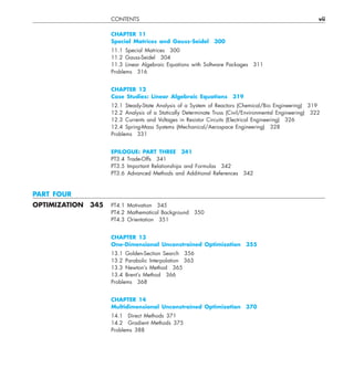 CONTENTS vii
CHAPTER 11
Special Matrices and Gauss-Seidel 300
11.1 Special Matrices 300
11.2 Gauss-Seidel 304
11.3 Linear Algebraic Equations with Software Packages 311
Problems 316
CHAPTER 12
Case Studies: Linear Algebraic Equations 319
12.1 Steady-State Analysis of a System of Reactors (Chemical/Bio Engineering) 319
12.2 Analysis of a Statically Determinate Truss (Civil/Environmental Engineering) 322
12.3 Currents and Voltages in Resistor Circuits (Electrical Engineering) 326
12.4 Spring-Mass Systems (Mechanical/Aerospace Engineering) 328
Problems 331
EPILOGUE: PART THREE 341
PT3.4 Trade-Offs 341
PT3.5 Important Relationships and Formulas 342
PT3.6 Advanced Methods and Additional References 342
PART FOUR
OPTIMIZATION 345 PT4.1 Motivation 345
PT4.2 Mathematical Background 350
PT4.3 Orientation 351
CHAPTER 13
One-Dimensional Unconstrained Optimization 355
13.1 Golden-Section Search 356
13.2 Parabolic Interpolation 363
13.3 Newton’s Method 365
13.4 Brent’s Method 366
Problems 368
CHAPTER 14
Multidimensional Unconstrained Optimization 370
14.1 Direct Methods 371
14.2 Gradient Methods 375
Problems 388
 