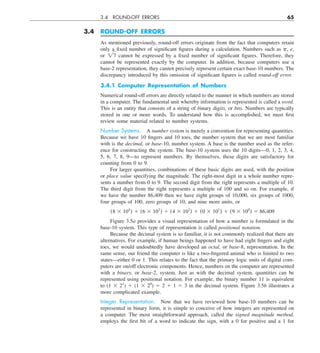 3.4 ROUND-OFF ERRORS 65
3.4 ROUND-OFF ERRORS
As mentioned previously, round-off errors originate from the fact that computers retain
only a fixed number of significant figures during a calculation. Numbers such as p, e,
or 27 cannot be expressed by a fixed number of significant figures. Therefore, they
cannot be represented exactly by the computer. In addition, because computers use a
base-2 representation, they cannot precisely represent certain exact base-10 numbers. The
discrepancy introduced by this omission of significant figures is called round-off error.
3.4.1 Computer Representation of Numbers
Numerical round-off errors are directly related to the manner in which numbers are stored
in a computer. The fundamental unit whereby information is represented is called a word.
This is an entity that consists of a string of binary digits, or bits. Numbers are typically
stored in one or more words. To understand how this is accomplished, we must first
review some material related to number systems.
Number Systems. A number system is merely a convention for representing quantities.
Because we have 10 fingers and 10 toes, the number system that we are most familiar
with is the decimal, or base-10, number system. A base is the number used as the refer-
ence for constructing the system. The base-10 system uses the 10 digits—0, 1, 2, 3, 4,
5, 6, 7, 8, 9—to represent numbers. By themselves, these digits are satisfactory for
counting from 0 to 9.
For larger quantities, combinations of these basic digits are used, with the position
or place value specifying the magnitude. The right-most digit in a whole number repre-
sents a number from 0 to 9. The second digit from the right represents a multiple of 10.
The third digit from the right represents a multiple of 100 and so on. For example, if
we have the number 86,409 then we have eight groups of 10,000, six groups of 1000,
four groups of 100, zero groups of 10, and nine more units, or
(8 3 104
) 1 (6 3 103
) 1 (4 3 102
) 1 (0 3 101
) 1 (9 3 100
) 5 86,409
Figure 3.5a provides a visual representation of how a number is formulated in the
base-10 system. This type of representation is called positional notation.
Because the decimal system is so familiar, it is not commonly realized that there are
alternatives. For example, if human beings happened to have had eight fingers and eight
toes, we would undoubtedly have developed an octal, or base-8, representation. In the
same sense, our friend the computer is like a two-fingered animal who is limited to two
states—either 0 or 1. This relates to the fact that the primary logic units of digital com-
puters are on/off electronic components. Hence, numbers on the computer are represented
with a binary, or base-2, system. Just as with the decimal system, quantities can be
represented using positional notation. For example, the binary number 11 is equivalent
to (1 3 21
) 1 (1 3 20
) 5 2 1 1 5 3 in the decimal system. Figure 3.5b illustrates a
more complicated example.
Integer Representation. Now that we have reviewed how base-10 numbers can be
represented in binary form, it is simple to conceive of how integers are represented on
a computer. The most straightforward approach, called the signed magnitude method,
employs the first bit of a word to indicate the sign, with a 0 for positive and a 1 for
 
