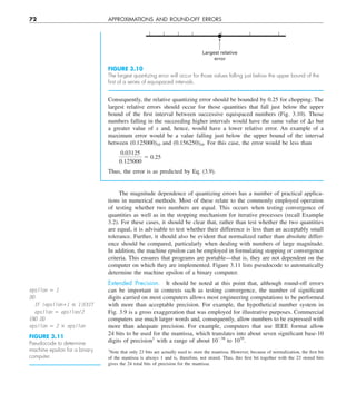 72 APPROXIMATIONS AND ROUND-OFF ERRORS
Consequently, the relative quantizing error should be bounded by 0.25 for chopping. The
largest relative errors should occur for those quantities that fall just below the upper
bound of the first interval between successive equispaced numbers (Fig. 3.10). Those
numbers falling in the succeeding higher intervals would have the same value of Dx but
a greater value of x and, hence, would have a lower relative error. An example of a
maximum error would be a value falling just below the upper bound of the interval
between (0.125000)10 and (0.156250)10. For this case, the error would be less than
0.03125
0.125000
5 0.25
Thus, the error is as predicted by Eq. (3.9).
Largest relative
error
FIGURE 3.10
The largest quantizing error will occur for those values falling just below the upper bound of the
ﬁrst of a series of equispaced intervals.
The magnitude dependence of quantizing errors has a number of practical applica-
tions in numerical methods. Most of these relate to the commonly employed operation
of testing whether two numbers are equal. This occurs when testing convergence of
quantities as well as in the stopping mechanism for iterative processes (recall Example
3.2). For these cases, it should be clear that, rather than test whether the two quantities
are equal, it is advisable to test whether their difference is less than an acceptably small
tolerance. Further, it should also be evident that normalized rather than absolute differ-
ence should be compared, particularly when dealing with numbers of large magnitude.
In addition, the machine epsilon can be employed in formulating stopping or convergence
criteria. This ensures that programs are portable—that is, they are not dependent on the
computer on which they are implemented. Figure 3.11 lists pseudocode to automatically
determine the machine epsilon of a binary computer.
Extended Precision. It should be noted at this point that, although round-off errors
can be important in contexts such as testing convergence, the number of significant
digits carried on most computers allows most engineering computations to be performed
with more than acceptable precision. For example, the hypothetical number system in
Fig. 3.9 is a gross exaggeration that was employed for illustrative purposes. Commercial
computers use much larger words and, consequently, allow numbers to be expressed with
more than adequate precision. For example, computers that use IEEE format allow
24 bits to be used for the mantissa, which translates into about seven significant base-10
digits of precision1
with a range of about 10238
to 1039
.
FIGURE 3.11
Pseudocode to determine
machine epsilon for a binary
computer.
epsilon 5 1
DO
IF (epsilon11 # 1)EXIT
epsilon 5 epsilon/2
END DO
epsilon 5 2 3 epsilon
1
Note that only 23 bits are actually used to store the mantissa. However, because of normalization, the first bit
of the mantissa is always 1 and is, therefore, not stored. Thus, this first bit together with the 23 stored bits
gives the 24 total bits of precision for the mantissa.
 