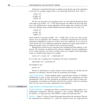74 APPROXIMATIONS AND ROUND-OFF ERRORS
Subtraction is performed identically to addition except that the sign of the subtrahend
is reversed. For example, suppose that we are subtracting 26.86 from 36.41. That is,
0.3641 # 102
20.2686 # 102
0.0955 # 102
For this case the result is not normalized, and so we must shift the decimal one place
to the right to give 0.9550 ? 101
5 9.550. Notice that the zero added to the end of the man-
tissa is not significant but is merely appended to fill the empty space created by the shift.
Even more dramatic results would be obtained when the numbers are very close, as in
0.7642 # 103
20.7641 # 103
0.0001 # 103
which would be converted to 0.1000 ? 100
5 0.1000. Thus, for this case, three nonsig-
nificant zeros are appended. This introduces a substantial computational error because
subsequent manipulations would act as if these zeros were significant. As we will see in
a later section, the loss of significance during the subtraction of nearly equal numbers is
among the greatest source of round-off error in numerical methods.
Multiplication and division are somewhat more straightforward than addition or sub-
traction. The exponents are added and the mantissas multiplied. Because multiplication
of two n-digit mantissas will yield a 2n-digit result, most computers hold intermediate
results in a double-length register. For example,
0.1363 # 103
3 0.6423 # 1021
5 0.08754549 # 102
If, as in this case, a leading zero is introduced, the result is normalized,
0.08754549 # 102
S 0.8754549 # 101
and chopped to give
0.8754 # 101
Division is performed in a similar manner, but the mantissas are divided and the
exponents are subtracted. Then the results are normalized and chopped.
Large Computations. Certain methods require extremely large numbers of arithmetic
manipulations to arrive at their final results. In addition, these computations are often
interdependent. That is, the later calculations are dependent on the results of earlier ones.
Consequently, even though an individual round-off error could be small, the cumulative
effect over the course of a large computation can be significant.
EXAMPLE 3.7 Large Numbers of Interdependent Computations
Problem Statement. Investigate the effect of round-off error on large numbers of in-
terdependent computations. Develop a program to sum a number 100,000 times. Sum
the number 1 in single precision, and 0.00001 in single and double precision.
Solution. Figure 3.12 shows a Fortran 90 program that performs the summation. Whereas
the single-precision summation of 1 yields the expected result, the single-precision
 