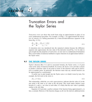 4
C H A P T E R 4
81
Truncation Errors and
the Taylor Series
Truncation errors are those that result from using an approximation in place of an
exact mathematical procedure. For example, in Chap. 1 we approximated the deriva-
tive of velocity of a falling parachutist by a finite-divided-difference equation of the
form [Eq. (1.11)]
dy
dt

¢y
¢t
5
y(ti11) 2 y(ti)
ti11 2 ti
(4.1)
A truncation error was introduced into the numerical solution because the difference
equation only approximates the true value of the derivative (recall Fig. 1.4). In order to
gain insight into the properties of such errors, we now turn to a mathematical formulation
that is used widely in numerical methods to express functions in an approximate fashion—
the Taylor series.
4.1 THE TAYLOR SERIES
Taylor’s theorem (Box 4.1) and its associated formula, the Taylor series, is of great
value in the study of numerical methods. In essence, the Taylor series provides a means
to predict a function value at one point in terms of the function value and its deriva-
tives at another point. In particular, the theorem states that any smooth function can
be approximated as a polynomial.
A useful way to gain insight into the Taylor series is to build it term by term. For
example, the first term in the series is
f(xi11)  f(xi) (4.2)
This relationship, called the zero-order approximation, indicates that the value of f at the
new point is the same as its value at the old point. This result makes intuitive sense
because if xi and xi+1 are close to each other, it is likely that the new value is probably
similar to the old value.
Equation (4.2) provides a perfect estimate if the function being approximated is, in
fact, a constant. However, if the function changes at all over the interval, additional terms
 