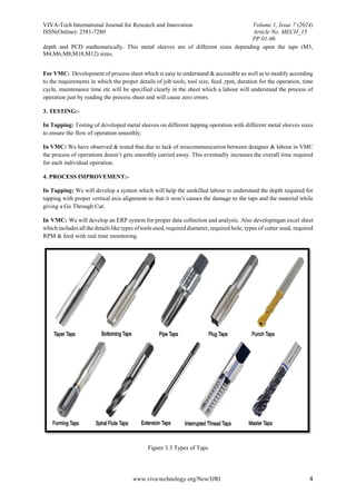 VIVA-Tech International Journal for Research and Innovation Volume 1, Issue 7 (2024)
ISSN(Online): 2581-7280 Article No. MECH_15
PP 01-06
www.viva-technology.org/New/IJRI 4
depth and PCD mathematically. This metal sleeves are of different sizes depending upon the taps (M3,
M4,M6,M8,M10,M12) sizes.
For VMC: Development of process sheet which is easy to understand & accessible as well as to modify according
to the requirements in which the proper details of job tools, tool size, feed ,rpm, duration for the operation, time
cycle, maintenance time etc will be specified clearly in the sheet which a labour will understand the process of
operation just by reading the process sheet and will cause zero errors.
3. TESTING:-
In Tapping: Testing of developed metal sleeves on different tapping operation with different metal sleeves sizes
to ensure the flow of operation smoothly.
In VMC: We have observed & tested that due to lack of miscommunication between designer & labour in VMC
the process of operations doesn’t gets smoothly carried away. This eventually increases the overall time required
for each individual operation.
4. PROCESS IMPROVEMENT:-
In Tapping: We will develop a system which will help the unskilled labour to understand the depth required for
tapping with proper vertical axis alignment so that it won’t causes the damage to the taps and the material while
giving a Go Through Cut.
In VMC: We will develop an ERP system for proper data collection and analysis. Also developingan excel sheet
which includes all the details liketypes oftools used, required diameter, required hole, types of cutter used, required
RPM & feed with real time monitoring.
Figure 3.3 Types of Taps
 