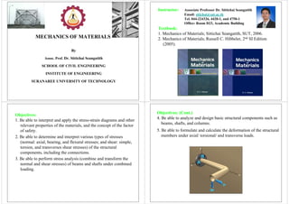 MECHANICS OF MATERIALS
By
Assoc. Prof. Dr. Sittichai Seangatith
SCHOOL OF CIVIL ENGINEERING
INSTITUTE OF ENGINEERING
SURANAREE UNIVERSITY OF TECHNOLOGY
Instructor: Associate Professor Dr. Sittichai Seangatith
Email: sitichai@sut.ac.th
Tel. 044-224326, 4420-1, and 4750-1
Office: Room D23, Academic Building
Textbook:
1. Mechanics of Materials; Sittichai Seangatith, SUT, 2006.
2. Mechanics of Materials; Russell C. Hibbeler, 2nd SI Edition
(2005).
Objectives:
1. Be able to interpret and apply the stress-strain diagrams and other
relevant properties of the materials, and the concept of the factor
of safety.
2. Be able to determine and interpret various types of stresses
(normal: axial, bearing, and flexural stresses; and shear: simple,
torsion, and transverses shear stresses) of the structural
components, including the connections.
3. Be able to perform stress analysis (combine and transform the
normal and shear stresses) of beams and shafts under combined
loading.
Objectives: (Cont.)
4. Be able to analyze and design basic structural components such as
beams, shafts, and columns.
5. Be able to formulate and calculate the deformation of the structural
members under axial/ torsional/ and transverse loads.
 