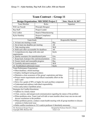 Group 11 – Kylie Hardisty, Ray Huff, Eric Lufkin, Will van Noordt
104
Team Contract – Group 11
Design Organization: MECH202 Project 2 Date: March 10, 2017
Team Member Roles Signature
Will van Noordt Principle Designer
Ray Huff Project Leader
Eric Lufkin Head of Manufacturing
Kylie Hardisty Project Compliance
Manager
Team Goals Responsible Member
1. At least one meeting a week Ray
2. Set at least one deadline per meeting All
3. Take meeting notes Will
4. Hold each other accountable for deadlines All
5. Comprehensively align with rules and
requirements
Kylie
6. Quality assurance for manufactured parts Eric
7. Keep track of project files and documentation Eric
8. Ensure timely and reasonable progress Ray
9. Carefully document analysis Will
10. Troubleshoot unforeseen issues Kylie
Team Performance Expectations
• Meet deadlines, attend meetings
• Employ intelligent testing procedures
• Maintain a clear awareness of the group’s aspirations and ideas
• Project meets requirements and reflects reasonable effort on the
team’s part
• Strive for a grade of 90% or higher for each ancillary component
• Understand and embrace individual responsibility
• Give early notice if problem arises
Initial
Strategies for Conflict Resolution:
• Address in a timely manor
• Clear, concise, and unequivocal communication regarding the nature of the problem
• When problems arise, Team Lead will talk to team member about issue one-on-one and
discuss resolutions to the problem
• When problems persist, conduct a team health meeting with all group members to discuss
solutions to behavioral issue
• Defer conflict resolution to TA’s and/or professor if absolutely necessary
The Mechanical Design Process Designed by Professor David G. Ullman
Copyright 2008, McGraw Hill Form # 2.0
 