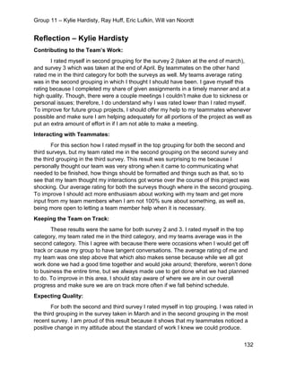 Group 11 – Kylie Hardisty, Ray Huff, Eric Lufkin, Will van Noordt
132
Reflection – Kylie Hardisty
Contributing to the Team’s Work:
I rated myself in second grouping for the survey 2 (taken at the end of march),
and survey 3 which was taken at the end of April. By teammates on the other hand
rated me in the third category for both the surveys as well. My teams average rating
was in the second grouping in which I thought I should have been. I gave myself this
rating because I completed my share of given assignments in a timely manner and at a
high quality. Though, there were a couple meetings I couldn’t make due to sickness or
personal issues; therefore, I do understand why I was rated lower than I rated myself.
To improve for future group projects, I should offer my help to my teammates whenever
possible and make sure I am helping adequately for all portions of the project as well as
put an extra amount of effort in if I am not able to make a meeting.
Interacting with Teammates:
For this section how I rated myself in the top grouping for both the second and
third surveys, but my team rated me in the second grouping on the second survey and
the third grouping in the third survey. This result was surprising to me because I
personally thought our team was very strong when it came to communicating what
needed to be finished, how things should be formatted and things such as that, so to
see that my team thought my interactions got worse over the course of this project was
shocking. Our average rating for both the surveys though where in the second grouping.
To improve I should act more enthusiasm about working with my team and get more
input from my team members when I am not 100% sure about something, as well as,
being more open to letting a team member help when it is necessary.
Keeping the Team on Track:
These results were the same for both survey 2 and 3. I rated myself in the top
category, my team rated me in the third category, and my teams average was in the
second category. This I agree with because there were occasions when I would get off
track or cause my group to have tangent conversations. The average rating of me and
my team was one step above that which also makes sense because while we all got
work done we had a good time together and would joke around; therefore, weren’t done
to business the entire time, but we always made use to get done what we had planned
to do. To improve in this area, I should stay aware of where we are in our overall
progress and make sure we are on track more often if we fall behind schedule.
Expecting Quality:
For both the second and third survey I rated myself in top grouping. I was rated in
the third grouping in the survey taken in March and in the second grouping in the most
recent survey. I am proud of this result because it shows that my teammates noticed a
positive change in my attitude about the standard of work I knew we could produce.
 