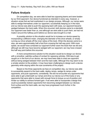 Group 11 – Kylie Hardisty, Ray Huff, Eric Lufkin, Will van Noordt
160
Failure Analysis
On competition day, we were able to beat two opposing teams and were beaten
by our third opponent. Our device functioned as intended in every way, however, a
situation arose that we had overlooked in our design process. Although, our ramps were
able to wedge themselves under our opponent, successfully keeping us in the track,
and our device was able to push the opposing team with ease, our opponent became
wedged between the track walls. When this occurred, both devices came to a standstill.
Our opponent was faster than us, and although we were able to push them, we had not
made it around the halfway point before our device was brought to a halt.
A possibly solution to this situation would be to increase our device speed by
incorporating a different motor, changing the diameter of the drive wheels, or simply
running our drive wheels off the inner radius of the track. When the devices came to a
stop, we were approximately half a foot from crossing the half way point. With more
speed, we would have contacted our opponent further down the track than we did and,
although we still may have become wedged with our opponent, we may have crossed
the half way point before this occurred.
A more comprehensive solution to this situation would be to design our device
with a smoother, wall-like surface of contact for opposing vehicles. With less to get
caught on in the front of our device, we may have been able to shed are opponent
without being wedged between them and the track walls. Although this may seem to be
a simple solution to the problem, it may have been challenging to design such a device
geometry while staying within the size constraints of the project.
Based on the three opponents we face on competition day, our device was able
to successfully expand to the track walls, deploy ramps, wedge its ramps under
opponents, and push opponents, consistently. We did not encounter any opponents that
were able to get underneath our ramps and drive our device out of the tracks or any
opponents that were able to impact with enough force to torque us out of position and
hinder our ability to achieve forward gain. If we were able to incorporate a design that
could successfully restrain opponents from becoming wedged between our devices
front surface and the track walls, we may have progressed much further in the
competition.
 