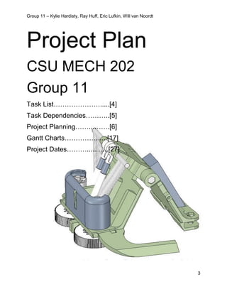 Group 11 – Kylie Hardisty, Ray Huff, Eric Lufkin, Will van Noordt
3
Project Plan
CSU MECH 202
Group 11
Task List………………….....[4]
Task Dependencies………..[5]
Project Planning……...…….[6]
Gantt Charts…………….....[17]
Project Dates………......…..[27]
 