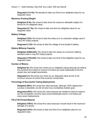 Group 11 – Kylie Hardisty, Ray Huff, Eric Lufkin, Will van Noordt
34
Disgusted (11.9 N)- We decided to take one third of our delighted value for our
disgusted value.
Maximum Pushing Weight:
Delighted (8 lb)- We chose to take twice the maximum allowable weight of a
device for our delighted value.
Disgusted (2.7 lb)- We chose to take one third our delighted value for our
disgusted value.
Battery Voltage:
Delighted (12V)- We chose to take this value as it is a standard voltage used in
many RC hobby projects.
Disgusted (1.5V)- We chose to take the voltage of one double A battery.
Battery Milliamp Capacity:
Delighted (2200mAH)- We chose to take the values of a common milliamp
standard used in may RC hobby projects.
Disgusted (733mAH)- We chose to take one third of the delighted value for our
disgusted value.
Number of Motors:
Delighted (2)- We chose two motors as our delighted values because we believe
this would be the maximum amount of motors we could realistically fit into the
project size and weight parameters.
Disgusted (1)- We chose one motor as our disgusted value as this is the
minimum amount of motors that could be incorporated
Percentage of Successful Testing Deployments:
Delighted (98%)- We chose this value because, although 100% deployment
success is desirable, we did not see it as a completely realistic goal.
Disgusted (85%)- We chose this value because we needed to beat six heats to
win the competition and this value would statistically result in one failure per
every seven deployments.
Fill of 3D Printed Material:
Delighted (100%)- We chose this value because it would result in the maximum
strength of a device.
Disgusted (33%)- We chose to take one third of our delighted value for our
disgusted value.
 