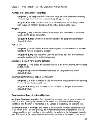 Group 11 – Kylie Hardisty, Ray Huff, Eric Lufkin, Will van Noordt
35
Average Time per Lap (not weighted):
Delighted (3.15 sec)- We chose this value because it was the maximum rating
achieved by a team in the class during the prototype testing.
Disgusted (60 sec)- We chose this value arbitrarily for a device designed for
high torque will not likely travel nearly as fast as our delighted value.
Weight:
Delighted (4 lb)- We chose this value because it was the maximum allowable
weight for the device parameters.
Disgusted (1.3 lb)- We chose to take one third of the delighted value for our
disgusted value.
Total Cost:
Delighted ($50)- We chose this value for delighted as we didn’t think it would be
realistic to make a project any cheaper.
Disgusted ($200)- We chose this value for disgusted as it was the maximum
allowable cost given the project parameters.
Number of Contact Parts during Collison:
Delighted (1)- We chose this value because it is the minimum amount of contact
parts possible.
Disgusted (3)- We chose to take three times our delighted value for our
disgusted value.
Maximum Withstandable Impact Momentum:
Delighted (5.4 N-s)- We chose to use the maximum impact momentum resulting
from a 4lb object moving at 3 m/s.
Disgusted (1.8 N-s)- We chose to use one third of our delighted value for our
disgusted value.
Engineering Specifications Defined
Maximum Torque of Motor(s)- This refers to the maximum torque value of the motor
itself. This was given by the motor manufacturer’s specifications in ideal voltage
conditions and therefore is not related to the voltage of the battery we chose to use.
Maximum Speed of Motor(s)- This refers to the maximum rotations per minute value
of the motor itself. This was given by the motor manufacturer’s specifications in ideal
voltage conditions and therefore is not related to the voltage of the battery we chose to
use. The speed of the motor does not necessarily correlate to the speed of our device
 