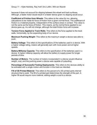 Group 11 – Kylie Hardisty, Ray Huff, Eric Lufkin, Will van Noordt
36
because it does not account for slipping between the wheel and track surfaces.
Although, a faster motor would result in a faster device given no slipping would occur.
Coefficient of Friction from Wheels- This refers to the value for mu, allowing
calculations to be made for force of friction from a given normal force. The coefficient of
friction is a material property, independent of the surface areas in contact. This value is
not the same as the force of friction. This means, as the normal force applied to our
device goes up, mu will not change, although the total friction force will increase.
Tension Force Applied to Track Walls- This refers to the force applied to the track
walls, horizontally, by the expanding body of our device.
Maximum Pushing Weight- This refers to the maximum weight a device was able to
push.
Battery Voltage- This refers to the specifications of the batteries used in a device. With
a higher voltage rating, motors will generally spin with more power and at higher
speeds.
Battery Milliamp Capacity- This refers to the specification of the batteries used in a
device. A higher milliamp capacity will allow the battery to supply power for longer
periods of time.
Number of Motors- The number of motors incorporated in a device would influence
weight, cost, and the pushing power a device was capable of outputting.
Percentage of Successful Testing Deployments- This refers to the devices ability to
be activated with a single motion and function in the track as intended.
Fill of 3D Printed Material- This refers to the percent of a 3D printed parts internal
structure that is solid. The fill of a printed part determines the strength of the part. A
higher fill would require more material, adding weight a cost to a device.
 