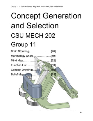 Group 11 – Kylie Hardisty, Ray Huff, Eric Lufkin, Will van Noordt
45
Concept Generation
and Selection
CSU MECH 202
Group 11
Brain Storming……………...........[46]
Morphology Chart……………......[49]
Mind Map……………...................[52]
Function List…………..................[53]
Concept Drawings………….........[56]
Belief Map……………..................[62]
 