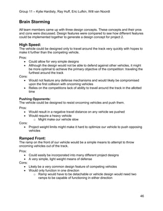 Group 11 – Kylie Hardisty, Ray Huff, Eric Lufkin, Will van Noordt
46
Brain Storming
All team members came up with three design concepts. These concepts and their pros
and cons were discussed. Design features were compared to see how different features
could be implemented together to generate a design concept for project 2.
High Speed:
The vehicle could be designed only to travel around the track very quickly with hopes to
make it further than the competing vehicle.
Pros:
• Could allow for very simple designs
• Although the design would not be able to defend against other vehicles, it might
be more optimal to achieve the primary objective of the competition: traveling the
furthest around the track
Cons:
• Would not feature any defense mechanisms and would likely be compromised
upon the first collision with oncoming vehicles
• Relies on the competitions lack of ability to travel around the track in the allotted
time
Pushing Opponents:
The vehicle could be designed to resist oncoming vehicles and push them.
Pros:
• Would result in a negative travel distance on any vehicle we pushed
• Would require a heavy vehicle
o Might make our vehicle slow
Cons:
• Project weight limits might make it hard to optimize our vehicle to push opposing
vehicles
Ramped Front:
The ramp on the front of our vehicle would be a simple means to attempt to throw
oncoming vehicles out of the track.
Pros:
• Could easily be incorporated into many different project designs
• A very simple, light weight means of defense
Cons:
• Likely be a very common design feature of competing vehicles
• Would only function in one direction
o Ramp would have to be detachable or vehicle design would need two
ramps to be capable of functioning in either direction
 