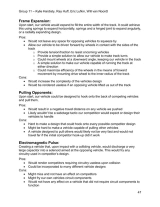 Group 11 – Kylie Hardisty, Ray Huff, Eric Lufkin, Will van Noordt
47
Frame Expansion:
Upon start, our vehicle would expand to fill the entire width of the track. It could achieve
this using springs to expand horizontally, springs and a hinged joint to expand angularly,
or a radially expanding design.
Pros:
• Would not leave any space for opposing vehicles to squeeze by
• Allow our vehicle to be driven forward by wheels in contact with the sides of the
track
o Provide tension/traction to resist oncoming vehicles
o Provide a simple solution to allow our vehicle to make track turns
o Could mount wheels at a downward angle, keeping our vehicle in the track
o A simple solution to make our vehicle capable of running the track at
either direction
o Could maximize efficiency of the wheels in the means of forward
movement by mounting drive wheel to the inner radius of the track
Cons:
• Would increase the complexity of the vehicles design
• Would be rendered useless if an opposing vehicle lifted us out of the track
Pulling Opponents:
Upon start, our vehicle could be designed to hook onto the back of competing vehicles
and pull them.
Pros:
• Would result in a negative travel distance on any vehicle we pushed
• Likely wouldn’t be a sabotage tactic our competition would expect or design their
vehicles to handle
Cons:
• Hard to make a design that could hook onto every possible competitor design
• Might be hard to make a vehicle capable of pulling other vehicles
• A vehicle designed to pull others would likely not be very fast and would not
travel far if the initial competitor hook-up didn’t work
Electromagnetic Pulse:
Creating a vehicle that, upon impact with a colliding vehicle, would discharge a very
large capacitor into a solenoid aimed at the opposing vehicle. This would fry any
circuitry used in competitor’s design.
Pros:
• Would render competitors requiring circuitry useless upon collision
• Could be incorporated to many different vehicle designs
Cons:
• Might miss and not have an effect on competitors
• Might fry our own vehicles circuit components
• Would not have any effect on a vehicle that did not require circuit components to
function
 