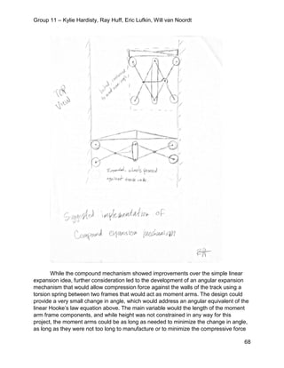 Group 11 – Kylie Hardisty, Ray Huff, Eric Lufkin, Will van Noordt
68
While the compound mechanism showed improvements over the simple linear
expansion idea, further consideration led to the development of an angular expansion
mechanism that would allow compression force against the walls of the track using a
torsion spring between two frames that would act as moment arms. The design could
provide a very small change in angle, which would address an angular equivalent of the
linear Hooke’s law equation above. The main variable would the length of the moment
arm frame components, and while height was not constrained in any way for this
project, the moment arms could be as long as needed to minimize the change in angle,
as long as they were not too long to manufacture or to minimize the compressive force
 