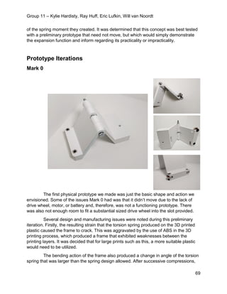 Group 11 – Kylie Hardisty, Ray Huff, Eric Lufkin, Will van Noordt
69
of the spring moment they created. It was determined that this concept was best tested
with a preliminary prototype that need not move, but which would simply demonstrate
the expansion function and inform regarding its practicality or impracticality.
Prototype Iterations
Mark 0
The first physical prototype we made was just the basic shape and action we
envisioned. Some of the issues Mark 0 had was that it didn’t move due to the lack of
drive wheel, motor, or battery and, therefore, was not a functioning prototype. There
was also not enough room to fit a substantial sized drive wheel into the slot provided.
Several design and manufacturing issues were noted during this preliminary
iteration. Firstly, the resulting strain that the torsion spring produced on the 3D printed
plastic caused the frame to crack. This was aggravated by the use of ABS in the 3D
printing process, which produced a frame that exhibited weaknesses between the
printing layers. It was decided that for large prints such as this, a more suitable plastic
would need to be utilized.
The bending action of the frame also produced a change in angle of the torsion
spring that was larger than the spring design allowed. After successive compressions,
 