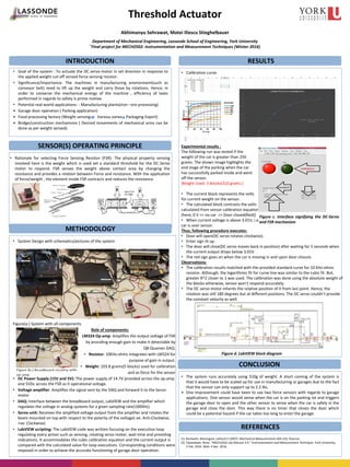 INTRODUCTION
Threshold Actuator
Abhimanyu Sehrawat, Matei Iliescu Stieghelbauer
Department of Mechanical Engineering, Lassonde School of Engineering, York University
*Final project for MECH2502: Instrumentation and Measurement Techniques (Winter 2016)
SENSOR(S) OPERATING PRINCIPLE
• Goal of the system : To actuate the DC servo-motor in set direction in response to
the applied weight cut-off sensed force sensing resistor.
• Significance/importance: The machines in manufacturing environment(such as
conveyor belt) need to lift up the weight and carry those by rotations. Hence, in
order to conserve the mechanical energy of the machine , efficiency of tasks
performed in regards to safety is prime motive.
• Potential real-world applications: - Manufacturing plants(iron –ore processing)
• Garage door operation ( Parking application)
• Food processing factory (Weight sensing Various zones Packaging Export)
• Bridge/construction mechanisms ( Desired movements of mechanical arms can be
done as per weight sensed).
RESULTS
METHODOLOGY
REFERENCES
CONCLUSION
• The system runs accurately using 310g of weight. A short coming of the system is
that it would have to be scaled up for use in manufacturing or garages due to the fact
that the sensor can only support up to 2.2 lbs.
• One improvement could have been to use two force sensors with regards to garage
applications. One sensor would sense when the car is on the parking lot and triggers
the garage door to open and the other sensor to sense when the car is safely in the
garage and close the door. This way there is no timer that closes the door which
could be a potential hazard if the car takes too long to enter the garage.
• Calibration curve
Experimental results :
The following run was tested if the
weight of the car is greater than 250
grams. The shown image highlights the
end stage of the parking when the car
has successfully parked inside and went
off the sensor.
Weight Used: 3 blocks(310 grams.)
• The current block represents the volts
for current weight on the sensor.
• The calculated block contrasts the volts
calculated from sensor calibration equation
[here, 0 V => no car => Door closed(Red)]
• When current voltage is above 3.01V, i.e.
car is over sensor.
Thus, following procedure executes:
• Door will open(DC servo rotates clockwise).
• Enter sign lit up.
• The door will close(DC servo moves back in position) after waiting for 5 seconds when
the current output drops below 3.01V.
• The red sign goes on when the car is moving in and upon door closure.
Observations:
• The calibration results matched with the provided standard curve for 10 Kilo-ohms
resistor. Although, the logarithmic fit for curve line was similar to the cubic fit .But,
greater R^2 closer to 1 was used. The calibration was done using the absolute weight of
the blocks otherwise, sensor won’t respond accurately.
• The DC servo motor inherits the relative position of it from last point. Hence, the
rotation was still 180 degrees but at different positions. The DC servo couldn’t provide
the constant velocity as well.
• Rationale for selecting Force Sensing Resistor (FSR): The physical property sensing
involved here is the weight which is used set a standard threshold for the DC Servo
motor to respond. FSR senses the weight above contact area by changing the
resistance and provides a relation between Force and resistance. With the application
of force/weight , the element inside FSR contracts and reduces the resistance.
• System Design with schematics/pictures of the system
Figure(a.) System with all components
• Role of components:
• LM324 Op-amp: Amplifies the output voltage of FSR
by providing enough gain to make it detectable by
Q8-Quanser DAQ.
• Resistor: 10Kilo-ohms integrates with LM324 for
purpose of gain in output.
• Weight: 103.8 grams(5 blocks) used for calibration
and as force for the sensor
• DC Power Supply (15V and 5V): The power supply of 14.7V provided across the op-amp
and 5VDc across the FSR as it operational voltage.
• Voltage amplifier: Amplifies the signal sent by the DAQ and forward it to the Servo-
motor
• DAQ: Interface between the breadboard output, LabVIEW and the amplifier which
regulates the voltage in analog systems for a given sampling rate(1000Hz).
• Servo-unit: Receives the amplified voltage output from the amplifier and rotates the
beam mounted on top with respect to the polarity of the voltage(-ve: Anti-Clockwise,
+ve: Clockwise)
• LabVIEW scripting: The LabVIEW code was written focusing on the execution loop
regulating every action such as sensing, rotating servo motor, wait time and providing
indications. It accommodates the cubic calibration equation and the current output is
compared with the calculated value for loop executions. Corresponding conditions were
imposed in order to achieve the accurate functioning of garage door operation.
Figure c. Interface signifying the DC-Servo
and FSR mechanism
Figure d. LabVIEW block diagram
(1) Beckwith, Marangoni, Liehard V (2007): Mechanical Measurements (6th Ed), Pearson.
(2) Tabatabaei, Nima. "MECH2502 Lab Manual 3-4." Instrumentation and Measurement Technique. York University,
3 Feb. 2016. Web. 4 Apr. 2016..
 