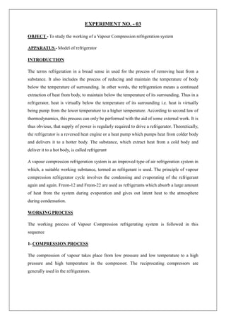 EXPERIMENT NO. - 03
OBJECT - To study the working of a Vapour Compression refrigeration system
APPARATUS - Model of refrigerator
INTRODUCTION
The terms refrigeration in a broad sense in used for the process of removing heat from a
substance. It also includes the process of reducing and maintain the temperature of body
below the temperature of surrounding. In other words, the refrigeration means a continued
extraction of heat from body, to maintain below the temperature of its surrounding. Thus in a
refrigerator, heat is virtually below the temperature of its surrounding i.e. heat is virtually
being pump from the lower temperature to a higher temperature. According to second law of
thermodynamics, this process can only be performed with the aid of some external work. It is
thus obvious, that supply of power is regularly required to drive a refrigerator. Theoretically,
the refrigerator is a reversed heat engine or a heat pump which pumps heat from colder body
and delivers it to a hotter body. The substance, which extract heat from a cold body and
deliver it to a hot body, is called refrigerant
A vapour compression refrigeration system is an improved type of air refrigeration system in
which, a suitable working substance, termed as refrigerant is used. The principle of vapour
compression refrigerator cycle involves the condensing and evaporating of the refrigerant
again and again. Freon-12 and Freon-22 are used as refrigerants which absorb a large amount
of heat from the system during evaporation and gives out latent heat to the atmosphere
during condensation.
WORKING PROCESS
The working process of Vapour Compression refrigerating system is followed in this
sequence
1- COMPRESSION PROCESS
The compression of vapour takes place from low pressure and low temperature to a high
pressure and high temperature in the compressor. The reciprocating compressors are
generally used in the refrigerators.
 
