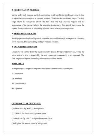 2- CONDENSATION PROCESS
Vapour under high pressure and high temperature is delivered to the condenser where its heat
is rejected to the atmosphere at constant pressure. This is carried out in two stages. The first
stage where the condensers absorb the heat from the high pressure vapour and the
temperature of the vapour falls to the saturation temperature. The second stage where the
vapour finally condensed to a liquid by rejection latent heat at constant pressure.
3- THROTTLING PROCESS
The high-pressure liquid refrigerant is expanded irreversibly through an expansion valve to a
lower pressure. During throttling enthalpy remains constant.
4- EVAPORATION PROCESS
Extremely wet vapour from the expansion valve passes through evaporator coil, where the
latent heat of system is absorbed by the wet vapour and consequently gets evaporated. The
final stage of refrigerant depend upon the quantity of heat absorb.
MAIN PARTS
A simple vapour compression system of refrigeration consist of four main parts
1- Compressor
2-Condenser
3-Expansion valve
4-Evaporator
QUESTION TO BE DUSCUSSED:
Q1- Draw P-H dig. For V.C. Refrigerator
Q 2-What is the function of expansion valve
Q3- Draw the fig. of V.C. refrigeration system cycle.
Q4- Explain the nomenclature of refrigerants?
 