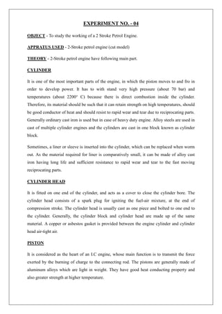 EXPERIMENT NO. - 04
OBJECT - To study the working of a 2 Stroke Petrol Engine.
APPRATUS USED - 2-Stroke petrol engine (cut model)
THEORY - 2-Stroke petrol engine have following main part.
CYLINDER
It is one of the most important parts of the engine, in which the piston moves to and fro in
order to develop power. It has to with stand very high pressure (about 70 bar) and
temperatures (about 2200° C) because there is direct combustion inside the cylinder.
Therefore, its material should be such that it can retain strength on high temperatures, should
be good conductor of heat and should resist to rapid wear and tear due to reciprocating parts.
Generally ordinary cast iron is used but in case of heavy duty engine. Alloy steels are used in
cast of multiple cylinder engines and the cylinders are cast in one block known as cylinder
block.
Sometimes, a liner or sleeve is inserted into the cylinder, which can be replaced when worm
out. As the material required for liner is comparatively small, it can be made of alloy cast
iron having long life and sufficient resistance to rapid wear and tear to the fast moving
reciprocating parts.
CYLINDER HEAD
It is fitted on one end of the cylinder, and acts as a cover to close the cylinder bore. The
cylinder head consists of a spark plug for igniting the fuel-air mixture, at the end of
compression stroke. The cylinder head is usually cast as one piece and bolted to one end to
the cylinder. Generally, the cylinder block and cylinder head are made up of the same
material. A copper or asbestos gasket is provided between the engine cylinder and cylinder
head air-tight air.
PISTON
It is considered as the heart of an I.C engine, whose main function is to transmit the force
exerted by the burning of charge to the connecting rod. The pistons are generally made of
aluminum alloys which are light in weight. They have good heat conducting property and
also greater strength at higher temperature.
 