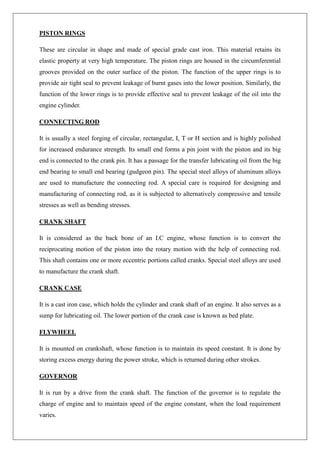 PISTON RINGS
These are circular in shape and made of special grade cast iron. This material retains its
elastic property at very high temperature. The piston rings are housed in the circumferential
grooves provided on the outer surface of the piston. The function of the upper rings is to
provide air tight seal to prevent leakage of burnt gases into the lower position. Similarly, the
function of the lower rings is to provide effective seal to prevent leakage of the oil into the
engine cylinder.
CONNECTING ROD
It is usually a steel forging of circular, rectangular, I, T or H section and is highly polished
for increased endurance strength. Its small end forms a pin joint with the piston and its big
end is connected to the crank pin. It has a passage for the transfer lubricating oil from the big
end bearing to small end bearing (gudgeon pin). The special steel alloys of aluminum alloys
are used to manufacture the connecting rod. A special care is required for designing and
manufacturing of connecting rod, as it is subjected to alternatively compressive and tensile
stresses as well as bending stresses.
CRANK SHAFT
It is considered as the back bone of an I.C engine, whose function is to convert the
reciprocating motion of the piston into the rotary motion with the help of connecting rod.
This shaft contains one or more eccentric portions called cranks. Special steel alloys are used
to manufacture the crank shaft.
CRANK CASE
It is a cast iron case, which holds the cylinder and crank shaft of an engine. It also serves as a
sump for lubricating oil. The lower portion of the crank case is known as bed plate.
FLYWHEEL
It is mounted on crankshaft, whose function is to maintain its speed constant. It is done by
storing excess energy during the power stroke, which is returned during other strokes.
GOVERNOR
It is run by a drive from the crank shaft. The function of the governor is to regulate the
charge of engine and to maintain speed of the engine constant, when the load requirement
varies.
 