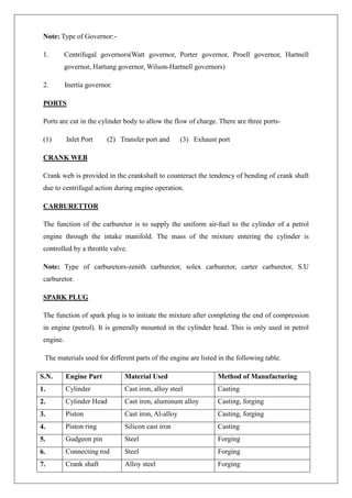 Note: Type of Governor:-
1. Centrifugal governors(Watt governor, Porter governor, Proell governor, Hartnell
governor, Hartung governor, Wilson-Hartnell governors)
2. Inertia governor.
PORTS
Ports are cut in the cylinder body to allow the flow of charge. There are three ports-
(1) Inlet Port (2) Transfer port and (3) Exhaust port
CRANK WEB
Crank web is provided in the crankshaft to counteract the tendency of bending of crank shaft
due to centrifugal action during engine operation.
CARBURETTOR
The function of the carburetor is to supply the uniform air-fuel to the cylinder of a petrol
engine through the intake manifold. The mass of the mixture entering the cylinder is
controlled by a throttle valve.
Note: Type of carburetors-zenith carburetor, solex carburetor, carter carburetor, S.U
carburetor.
SPARK PLUG
The function of spark plug is to initiate the mixture after completing the end of compression
in engine (petrol). It is generally mounted in the cylinder head. This is only used in petrol
engine.
The materials used for different parts of the engine are listed in the following table.
S.N. Engine Part Material Used Method of Manufacturing
1. Cylinder Cast iron, alloy steel Casting
2. Cylinder Head Cast iron, aluminum alloy Casting, forging
3. Piston Cast iron, Al-alloy Casting, forging
4. Piston ring Silicon cast iron Casting
5. Gudgeon pin Steel Forging
6. Connecting rod Steel Forging
7. Crank shaft Alloy steel Forging
 