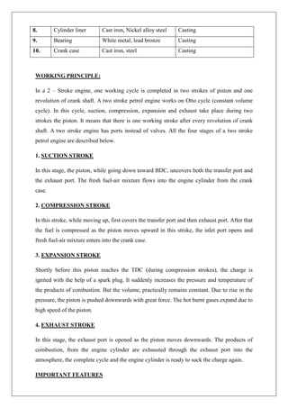 8. Cylinder liner Cast iron, Nickel alloy steel Casting
9. Bearing White metal, lead bronze Casting
10. Crank case Cast iron, steel Casting
WORKING PRINCIPLE:
In a 2 – Stroke engine, one working cycle is completed in two strokes of piston and one
revolution of crank shaft. A two stroke petrol engine works on Otto cycle (constant volume
cycle). In this cycle, suction, compression, expansion and exhaust take place during two
strokes the piston. It means that there is one working stroke after every revolution of crank
shaft. A two stroke engine has ports instead of valves. All the four stages of a two stroke
petrol engine are described below.
1. SUCTION STROKE
In this stage, the piston, while going down toward BDC, uncovers both the transfer port and
the exhaust port. The fresh fuel-air mixture flows into the engine cylinder from the crank
case.
2. COMPRESSION STROKE
In this stroke, while moving up, first covers the transfer port and then exhaust port. After that
the fuel is compressed as the piston moves upward in this stroke, the inlet port opens and
fresh fuel-air mixture enters into the crank case.
3. EXPANSION STROKE
Shortly before this piston reaches the TDC (during compression strokes), the charge is
ignited with the help of a spark plug. It suddenly increases the pressure and temperature of
the products of combustion. But the volume, practically remains constant. Due to rise in the
pressure, the piston is pushed downwards with great force. The hot burnt gases expand due to
high speed of the piston.
4. EXHAUST STROKE
In this stage, the exhaust port is opened as the piston moves downwards. The products of
combustion, from the engine cylinder are exhausted through the exhaust port into the
atmosphere, the complete cycle and the engine cylinder is ready to suck the charge again.
IMPORTANT FEATURES
 