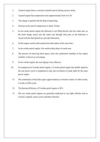 1. A petrol engine draws a mixture of petrol and air during suction stroke.
2. A petrol engine has compression ratio approximately from 6 to 10.
3. The charge is ignited with the help of spark plug.
4. Pressure at the end of compression is about 10 bars.
5. In two stroke petrol engine the lubricant is not filled directly into the crank case, as
the fresh charge comes into the crank case through inlet port, so the lubricant is
mixed with the fuel (petrol) to- provide lubrication.
6. In this engine suction and compression takes place at the same time.
7. In two stroke petrol engine, first suction takes place in crank case.
8. The process of removing burnt gases, from the combustion chamber of the engine
cylinder, is known as scavenging.
9. In two stroke engine, the scavenging is less effective.
10. In comparison to 4-stroke petrol engine, a 2-stroke petrol engine has double speed as
the one power cycle is completed in only one revolution of crank shaft for the same
power output.
11. The combustion of fuel takes place approximately at constant volume. In other words,
it works on Otto cycle.
12. The thermal efficiency of 2-stroke petrol engine is 26%
13. The two stroke petrol engines are generally employed in very light vehicles such as
scooters, mopeds, motor cycles and three wheelers.
 
