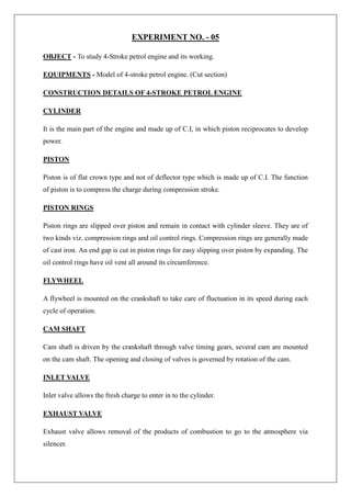 EXPERIMENT NO. - 05
OBJECT - To study 4-Stroke petrol engine and its working.
EQUIPMENTS - Model of 4-stroke petrol engine. (Cut section)
CONSTRUCTION DETAILS OF 4-STROKE PETROL ENGINE
CYLINDER
It is the main part of the engine and made up of C.I, in which piston reciprocates to develop
power.
PISTON
Piston is of flat crown type and not of deflector type which is made up of C.I. The function
of piston is to compress the charge during compression stroke.
PISTON RINGS
Piston rings are slipped over piston and remain in contact with cylinder sleeve. They are of
two kinds viz. compression rings and oil control rings. Compression rings are generally made
of cast iron. An end gap is cut in piston rings for easy slipping over piston by expanding. The
oil control rings have oil vent all around its circumference.
FLYWHEEL
A flywheel is mounted on the crankshaft to take care of fluctuation in its speed during each
cycle of operation.
CAM SHAFT
Cam shaft is driven by the crankshaft through valve timing gears, several cam are mounted
on the cam shaft. The opening and closing of valves is governed by rotation of the cam.
INLET VALVE
Inlet valve allows the fresh charge to enter in to the cylinder.
EXHAUST VALVE
Exhaust valve allows removal of the products of combustion to go to the atmosphere via
silencer.
 