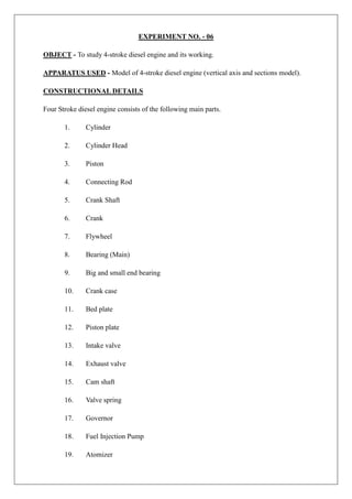 EXPERIMENT NO. - 06
OBJECT - To study 4-stroke diesel engine and its working.
APPARATUS USED - Model of 4-stroke diesel engine (vertical axis and sections model).
CONSTRUCTIONAL DETAILS
Four Stroke diesel engine consists of the following main parts.
1. Cylinder
2. Cylinder Head
3. Piston
4. Connecting Rod
5. Crank Shaft
6. Crank
7. Flywheel
8. Bearing (Main)
9. Big and small end bearing
10. Crank case
11. Bed plate
12. Piston plate
13. Intake valve
14. Exhaust valve
15. Cam shaft
16. Valve spring
17. Governor
18. Fuel Injection Pump
19. Atomizer
 