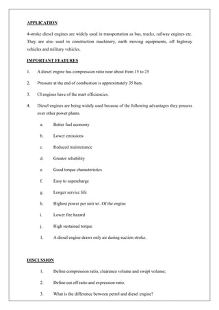 APPLICATION
4-stroke diesel engines are widely used in transportation as bus, trucks, railway engines etc.
They are also used in construction machinery, earth moving equipments, off highway
vehicles and military vehicles.
IMPORTANT FEATURES
1. A diesel engine has compression ratio near about from 15 to 25
2. Pressure at the end of combustion is approximately 35 bars.
3. CI engines have of the mart efficiencies.
4. Diesel engines are being widely used because of the following advantages they possess
over other power plants.
a. Better fuel economy
b. Lower emissions
c. Reduced maintenance
d. Greater reliability
e. Good torque characteristics
f. Easy to supercharge
g. Longer service life
h. Highest power per unit wt. Of the engine
i. Lower fire hazard
j. High sustained torque
1. A diesel engine draws only air during suction stroke.
DISCUSSION
1. Define compression ratio, clearance volume and swept volume;
2. Define cut off ratio and expression ratio.
3. What is the difference between petrol and diesel engine?
 