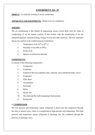 EXPERIMENT NO - 07
OBJECT - To study the working of an Air conditioner.
APPARATUS AND EQUIPMENTS - Model of an Air conditioner.
THEORY -
The air conditioning is that branch of engineering science which deals with the study of
conditioning of air for human comfort. It also studies with the conditioning of air for
industrial purposes, food processing, storage of food and other materials. The four important
factors for comfort of air conditioning are listed below.
1. Temperature of air (220
to 260
C)
2. Humidity of air (40% to 60%)
3. Purity of air
4. Motion of air(5m/min-8m/min)
COMPONENTS
It consists of the following components:-
1. Compressor
2. Condenser
3. Expansion Devices (capillary tube, solenoid, valve and thermostatic valve)
4. Evaporator
5. Filter dryer
6. Accumulator
7. Rotometer
8. Boiler
9. Heater coil
10. Wet bulb and Dry bulb temperature thermometer
11. Refrigerant
1. COMPRESSOR
The low pressure and temperature vapour refrigerant is drawn into the compressor through
the inlet or suction valve, where it is compressed to high pressure and temperature. This high
pressure and temperature vapour refrigerant is discharge into the condenser through the
delivery or discharge valve.
 