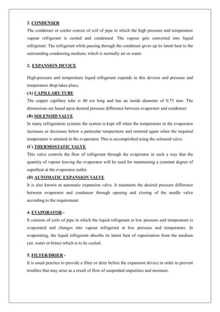 2. CONDENSER
The condenser or cooler consist of coil of pipe in which the high pressure and temperature
vapour refrigerant is cooled and condensed. The vapour gets converted into liquid
refrigerant. The refrigerant while passing through the condenser gives up its latent heat to the
surrounding condensing medium, which is normally air or water.
2. EXPANSION DEVICE
High-pressure and temperature liquid refrigerant expends in this devices and pressure and
temperature drop takes place.
(A) CAPILLARY TUBE
The copper capillary tube is 40 cm long and has an inside diameter of 0.75 mm. The
dimensions are based upon desired pressure difference between evaporator and condenser.
(B) SOLENOID VALVE
In many refrigeration systems the system is kept off when the temperature in the evaporator
increases or decreases below a particular temperature and restored again when the required
temperature is attained in the evaporator. This is accomplished using the solenoid valve.
(C) THERMOSTATIC VALVE
This valve controls the flow of refrigerant through the evaporator in such a way that the
quantity of vapour leaving the evaporator will be used for maintaining a constant degree of
superheat at the evaporator outlet.
(D) AUTOMATIC EXPANSION VALVE
It is also known as automatic expansion valve. It maintains the desired pressure difference
between evaporator and condenser through opening and closing of the needle valve
according to the requirement.
4. EVAPORATOR -
It consists of coils of pipe in which the liquid refrigerant at low pressure and temperature is
evaporated and changes into vapour refrigerant at low pressure and temperature. In
evaporating, the liquid refrigerant absorbs its latent heat of vaporization from the medium
(air, water or brine) which is to be cooled.
5. FILTER/DRIER -
It is usual practice to provide a filter or drier before the expansion device in order to prevent
troubles that may arise as a result of flow of suspended impurities and moisture.
 