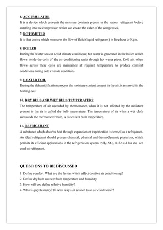 6. ACCUMULATOR
It is a device which prevents the moisture contents present in the vapour refrigerant before
entering into the compressor, which can choke the valve of the compressor.
7. ROTOMETER
It is that device which measures the flow of fluid (liquid refrigerant) in litre/hour or Kg/s.
8. BOILER
During the winter season (cold climate conditions) hot water is generated in the boiler which
flows inside the coils of the air conditioning units through hot water pipes. Cold air, when
flows across these coils are maintained at required temperature to produce comfort
conditions during cold climate conditions.
9. HEATER COIL
During the dehumidification process the moisture content present in the air, is removed in the
heating coil.
10. DRY BULB AND WET BULB TEMPERATURE
The temperature of air recorded by thermometer, when it is not affected by the moisture
present in the air is called dry bulb temperature. The temperature of air when a wet cloth
surrounds the thermometer bulb, is called wet bulb temperature.
11. REFRIGERANT
A substance which absorbs heat through expansion or vaporization is termed as a refrigerant.
An ideal refrigerant should process chemical, physical and thermodynamic properties, which
permits its efficient applications in the refrigeration system. NH3, SO2, R-22,R-134a etc are
used as refrigerant.
QUESTIONS TO BE DISCUSSED
1. Define comfort. What are the factors which affect comfort air conditioning?
2. Define dry bulb and wet bulb temperature and humidity.
3. How will you define relative humidity?
4. What is psychometry? In what way is it related to an air conditioner?
 
