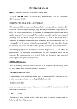 EXPERIMENT NO. - 01
OBJECT - To study and sketch the model of La-Mont boiler
APPARATUS USED - Model of La-Mont boiler (steam pressures -12.8 MP, temperature-
5200
C, capacity - 45000)
WORKING PRINCIPAL OF LA-MONT BOILER
This is a modern high pressure water tube steam boiler working on a forced circulation. The
circulation is maintained by a centrifugal pump, driven by steam turbine, using steam for the
boiler. The forced circulation causes the feed water to circulate to the water walls and drums
equal to ten times of steam evaporated. The water from hot well is supplied to a storage and
separating drum and (boiler) through the economizer. The most of the sensible heat is
supplied to the feed water passing through the economizer. A centrifugal pump circulates the
water equal to 8 to 10 times the weight of steam evaporated. This water is circulated through
the evaporator tube and the part of the water evaporated, is separated in the separation drum.
The centrifugal pump delivers the feed water to headers at a pressure of 12.5 bars. Above the
drum pressure. The distribution headers distribute the water through the nozzle into an
evaporator. The steam separated in the boiler is further pass through the super heater and
finally supplied to the prime movers (turbine)
BOILER MOUNTINGS
These are the fitting, which are mounted on boiler for its proper and safe functioning. There
are many types of boiler mountings, which are as follows -
1. WATER LEVELINDICATOR
It is an important fitting, which indicates the water level inside the boiler to an observer. It is
a safety device, upon which correct working of the boiler depends.
2. PRESSURE GAUGE
A pressure gauge is used to measure the pressure of steam inside the steam boiler .It is fixed
in front of the steam boiler.
3. SAFETY VALVES
The function of safety valves is to blow off the steam when the pressure of steam inside the
boiler exceeds the working pressure.
 
